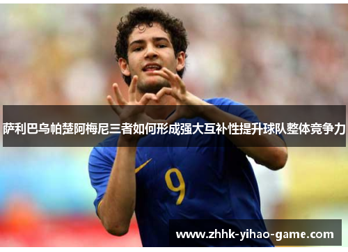 萨利巴乌帕楚阿梅尼三者如何形成强大互补性提升球队整体竞争力 萨利巴乌帕楚阿梅尼三者如何形成强大互补性提升球队整体竞争力